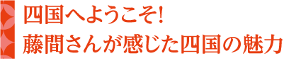 四国へようこそ！藤間さんが感じた四国の魅力