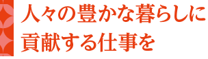 人々の豊かな暮らしに貢献する仕事を