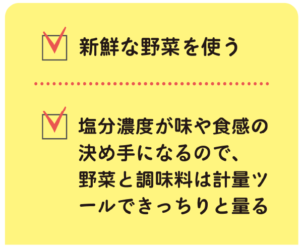 新鮮な野菜を使う
塩分濃度が味や食感の決め手になるので、
野菜と調味料は計量ツールできっちりと量る