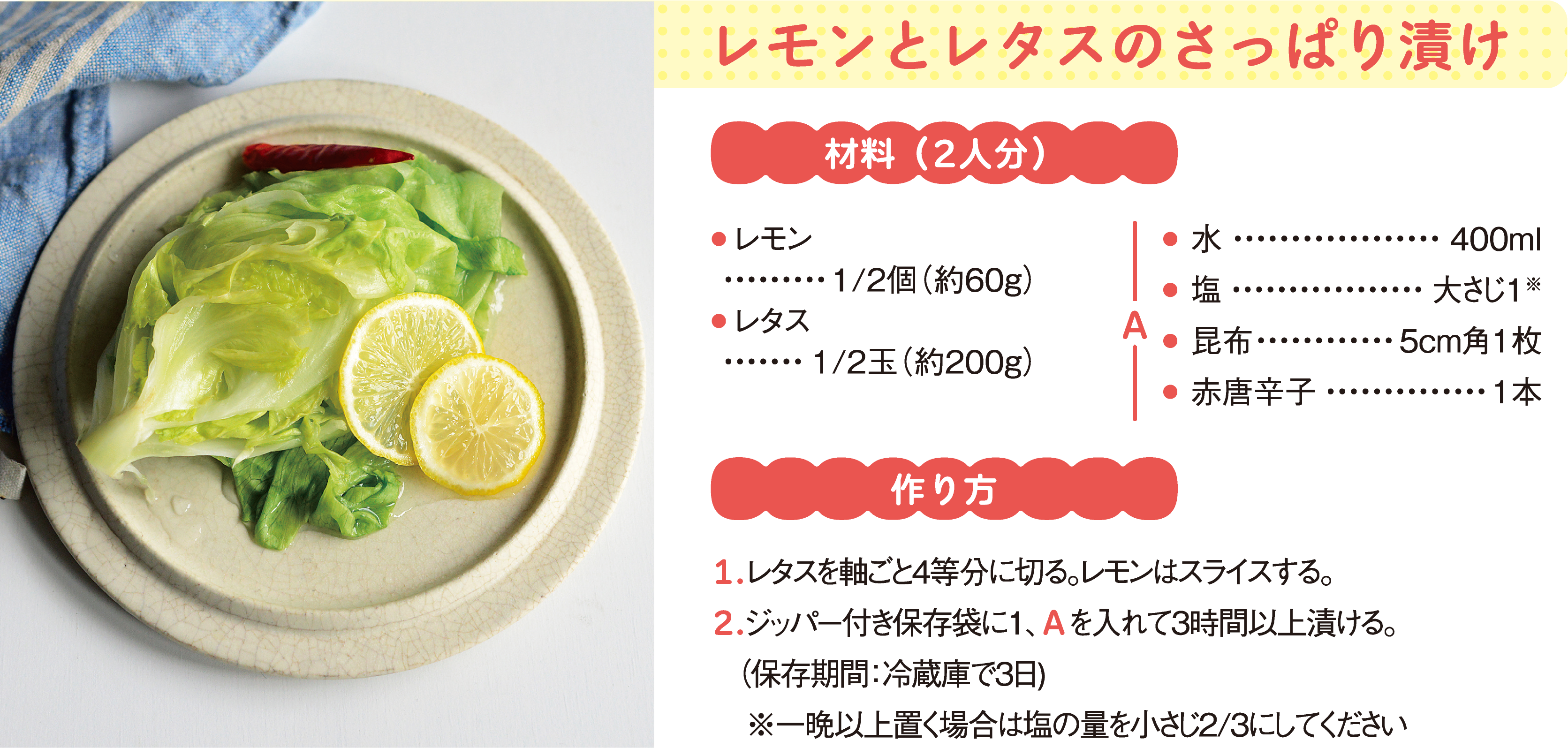 レモンとレタスのさっぱり漬け
材料（2人分）
● レモン1/2個（約60g）
● レタス1/2玉（約200g）
A
● 水	400ml
● 塩	大さじ１※
● 昆布	5cm角1枚
● 赤唐辛子	1本
作り方
1.レタスを軸ごと4等分に切る。レモンはスライスする。
2.ジッパー付き保存袋に1、Ａを入れて3時間以上漬ける。
（保存期間：冷蔵庫で3日）
※一晩以上置く場合は塩の量を小さじ2/3にしてください