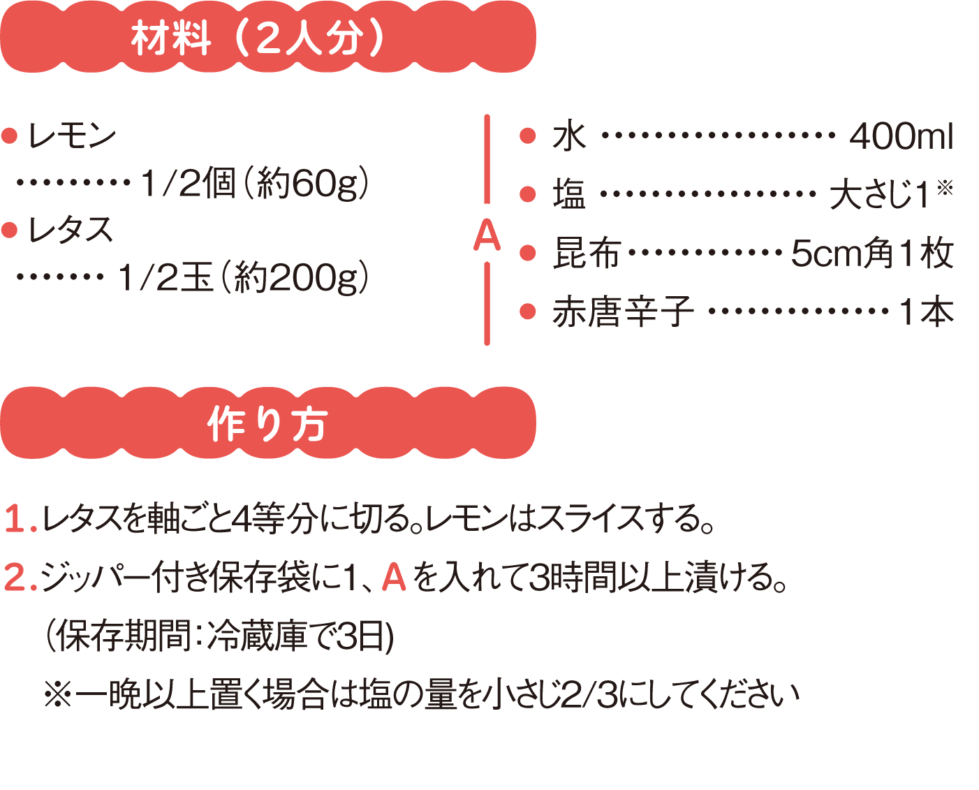 材料（2人分）
● レモン1/2個（約60g）
● レタス1/2玉（約200g）
A
● 水	400ml
● 塩	大さじ１※
● 昆布	5cm角1枚
● 赤唐辛子	1本
作り方
1.レタスを軸ごと4等分に切る。レモンはスライスする。
2.ジッパー付き保存袋に1、Ａを入れて3時間以上漬ける。
（保存期間：冷蔵庫で3日）
※一晩以上置く場合は塩の量を小さじ2/3にしてください