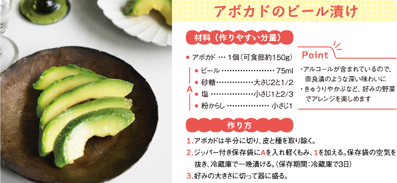 アボカドのビール漬け
材料（作りやすい分量）
アボカド	1個（可食部約150g）
A
● ビール	75ml
● 砂糖	大さじ2と1/2
● 塩	小さじ1と2/3
● 粉からし	小さじ1
Point
・アルコールが含まれているので、　奈良漬のような深い味わいに
・きゅうりやかぶなど、好みの野菜　でアレンジを楽しめます
作り方
1.アボカドは半分に切り、皮と種を取り除く。
2.ジッパー付き保存袋にAを入れ軽くもみ、1を加える。保存袋の空気を抜き、冷蔵庫で一晩漬ける。（保存期間：冷蔵庫で3日）
3.好みの大きさに切って器に盛る。