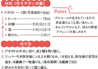 材料（作りやすい分量）
アボカド	1個（可食部約150g）
A
● ビール	75ml
● 砂糖	大さじ2と1/2
● 塩	小さじ1と2/3
● 粉からし	小さじ1
Point
・アルコールが含まれているので、　奈良漬のような深い味わいに
・きゅうりやかぶなど、好みの野菜　でアレンジを楽しめます
作り方
1.アボカドは半分に切り、皮と種を取り除く。
2.ジッパー付き保存袋にAを入れ軽くもみ、1を加える。保存袋の空気を抜き、冷蔵庫で一晩漬ける。（保存期間：冷蔵庫で3日）
3.好みの大きさに切って器に盛る。