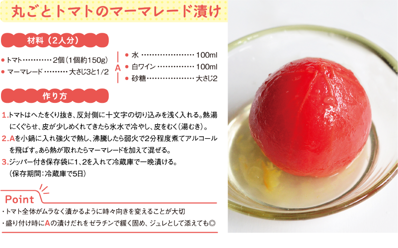 丸ごとトマトのマーマレード漬け
材料（2人分）
● トマト	2個（1個約150g）
● マーマレード	大さじ3と1/2
A
● 水	100ml
● 白ワイン	100ml
● 砂糖	大さじ2
作り方
1.トマトはへたをくり抜き、反対側に十文字の切り込みを浅く入れる。熱湯にくぐらせ、皮が少しめくれてきたら氷水で冷やし、皮をむく（湯むき）。
2.Aを小鍋に入れ強火で熱し、沸騰したら弱火で2分程度煮てアルコールを飛ばす。あら熱が取れたらマーマレードを加えて混ぜる。
3.ジッパー付き保存袋に1、2を入れて冷蔵庫で一晩漬ける。（保存期間：冷蔵庫で5日）
Point
・トマト全体がムラなく漬かるように時々向きを変えることが大切
・盛り付け時にAの漬けだれをゼラチンで緩く固め、ジュレとして添えても◎