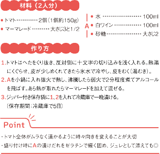 材料（2人分）
● トマト	2個（1個約150g）
● マーマレード	大さじ3と1/2
A
● 水	100ml
● 白ワイン	100ml
● 砂糖	大さじ2
作り方
1.トマトはへたをくり抜き、反対側に十文字の切り込みを浅く入れる。熱湯にくぐらせ、皮が少しめくれてきたら氷水で冷やし、皮をむく（湯むき）。
2.Aを小鍋に入れ強火で熱し、沸騰したら弱火で2分程度煮てアルコールを飛ばす。あら熱が取れたらマーマレードを加えて混ぜる。
3.ジッパー付き保存袋に1、2を入れて冷蔵庫で一晩漬ける。（保存期間：冷蔵庫で5日）
Point
・トマト全体がムラなく漬かるように時々向きを変えることが大切
・盛り付け時にAの漬けだれをゼラチンで緩く固め、ジュレとして添えても◎