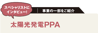 スペシャリストにインタビュー！
事業の一部をご紹介
太陽光発電PPA