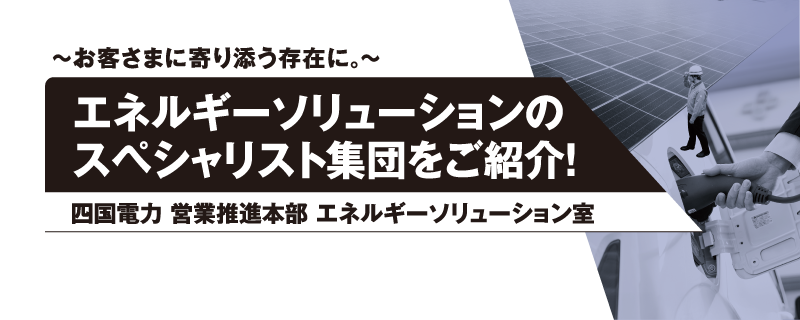 ～お客さまに寄り添う存在に。～
エネルギーソリューションのスペシャリスト集団をご紹介！
四国電力 営業推進本部 エネルギーソリューション室