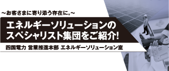 ～お客さまに寄り添う存在に。～
エネルギーソリューションのスペシャリスト集団をご紹介！
四国電力 営業推進本部 エネルギーソリューション室