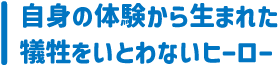 自身の体験から生まれた
犠牲をいとわないヒーロー