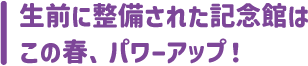 生前に整備された記念館は
この春、パワーアップ！