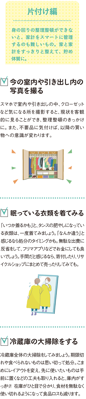 片付け編
身の回りの整理整頓ができないと、家計をスマートに管理するのも難しいもの。家と家計をすっきりと整えて、貯め体質に。
●今の室内や引き出し内の写真を撮る
スマホで室内や引き出しの中、クローゼットなど気になる所を撮影すると、現状を客観的に見ることができ、整理整頓のきっかけに。また、不要品に気付けば、以降の買い物への意識が変わります。
●眠っている衣類を着てみる
「いつか着るかも」と、タンスの肥やしになっている衣類は、一度着てみましょう。「なんか違う」と感じるなら処分のタイミングかも。無駄な出費に反省をして、フリマアプリなどでお金にしても良いでしょう。手間だと感じるなら、寄付したり、リサイクルショップにまとめて
売ったりしてみても。
●冷蔵庫の大掃除をする
冷蔵庫全体の大掃除をしてみましょう。期限切れや食べられないものは思い切って処分。こまめにレイアウトを変え、先に使いたいものは手前に置くなどの工夫も取り入れると、庫内がすっきり！ 在庫がひと目で分かり、食材を無駄なく使い切れるようになって食品ロスも減ります。