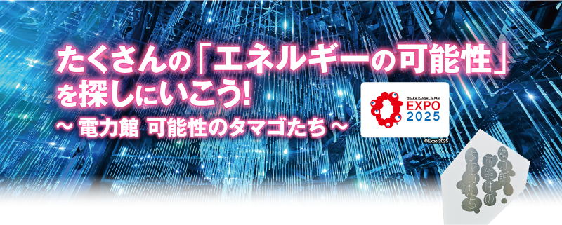 たくさんの「エネルギーの可能性」を探しにいこう！ ～ 電力館 可能性のタマゴたち ～