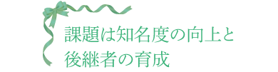 課題は知名度の向上と後継者の育成