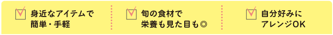 身近なアイテムで簡単・手軽
旬の食材で栄養も見た目も◎
自分好みにアレンジOK
