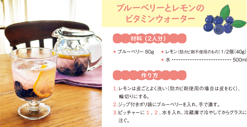 ブルーベリーとレモンのビタミンウォーター
材料(2人分)
● ブルーベリー80g
● レモン(防カビ剤不使用のもの)1/2個(40g)
● 水500ml
作り方
1.レモンは皮ごとよく洗い(防カビ剤使用の場合は皮をむく)、輪切りにする。
2.ジップ付きポリ袋にブルーベリーを入れ、手で潰す。
3.ピッチャーに1、2、水を入れ、冷蔵庫で冷やしてからグラスに注ぐ。