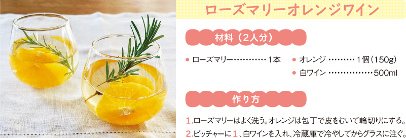 ローズマリーオレンジワイン
材料(2人分)
● ローズマリー1本
● オレンジ1個(150g)
● 白ワイン500ml
作り方
1.ローズマリーはよく洗う。オレンジは包丁で皮をむいて輪切りにする。
2.ピッチャーに1、白ワインを入れ、冷蔵庫で冷やしてからグラスに注ぐ。