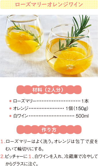 ローズマリーオレンジワイン
材料(2人分)
● ローズマリー1本
● オレンジ1個(150g)
● 白ワイン500ml
作り方
1.ローズマリーはよく洗う。オレンジは包丁で皮をむいて輪切りにする。
2.ピッチャーに1、白ワインを入れ、冷蔵庫で冷やしてからグラスに注ぐ。