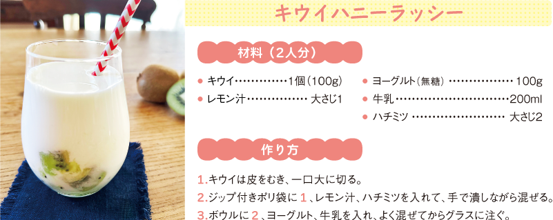 キウイハニーラッシー
材料(2人分)
● キウイ1個(100g)
● レモン汁大さじ1
● ヨーグルト(無糖) 100g
● 牛乳200ml
● ハチミツ大さじ2
作り方
1.キウイは皮をむき、一口大に切る。
2.ジップ付きポリ袋に1、レモン汁、ハチミツを入れて、手で潰しながら混ぜる。
3.ボウルに2、ヨーグルト、牛乳を入れ、よく混ぜてからグラスに注ぐ。