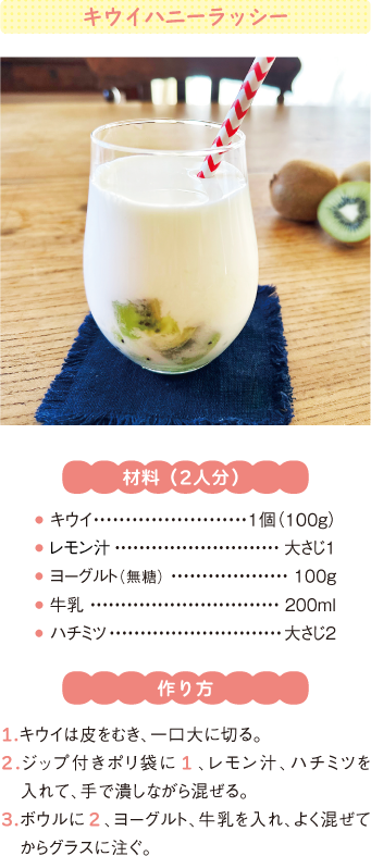 キウイハニーラッシー
材料(2人分)
● キウイ1個(100g)
● レモン汁大さじ1
● ヨーグルト(無糖) 100g
● 牛乳200ml
● ハチミツ大さじ2
作り方
1.キウイは皮をむき、一口大に切る。
2.ジップ付きポリ袋に1、レモン汁、ハチミツを入れて、手で潰しながら混ぜる。
3.ボウルに2、ヨーグルト、牛乳を入れ、よく混ぜてからグラスに注ぐ。