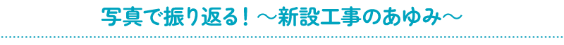 写真で振り返る！～新設工事のあゆみ～