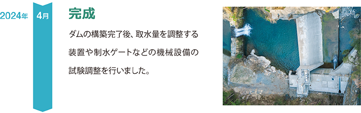 2024年、4月、完成
ダムの構築完了後、取水量を調整する装置や制水ゲートなどの機械設備の試験調整を行いました。