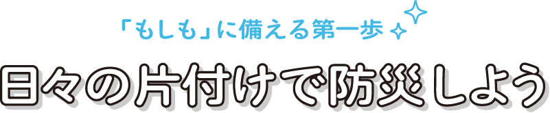 「もしも」に備える第一歩 日々の片付けで防災しよう