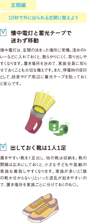 玄関編
10秒で外に出られる玄関に整えよう
懐中電灯と蓄光テープで迷わず移動
懐中電灯は、玄関の決まった場所に常備。浅めのトレーなどに入れておくと、散らかりにくく、取り出しやすくなります。置き場所を決めて、家族全員に知らせておくことも大切な備えです。また、停電時の目印として、段差やドア周辺に蓄光テープを貼っておくと安心です。
出しておく靴は1人1足
履きやすい靴を1足出し、他の靴は収納を。靴の間隔は広めにしておくと、小さな子どもや高齢の家族も着脱しやすくなります。家族が多いと「誰の靴か分からない」といった混乱が起きやすいので、置き場所を家族ごとに分けておくのも◎。