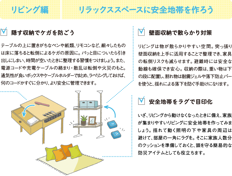 リビング編
リラックススペースに安全地帯を作ろう
隠す収納でケガを防ごう
テーブルの上に置きがちなペンや紙類、リモコンなど、細々したものは床に落ちると転倒によるケガの原因に。パッと目についたら引き出しにしまい、時間が空いたときに整理する習慣をつけましょう。また、電源コードや充電ケーブルの絡まり・散乱は転倒や火災のもと。通気性が良いボックスやケーブルホルダーでまとめ、ラベリングしておけば、何のコードかすぐに分かり、より安全に管理できます。
壁面収納で散らかり対策
リビングは物が散らかりやすい空間。突っ張り壁面収納を上手に活用することで整理でき、家具の転倒リスクも減らせます。避難時には安全な動線も確保でき安心。収納の際は、重い物は下の段に配置し、割れ物は耐震ジェルや落下防止バーを使うと、揺れによる落下を防ぐ手助けになります。
安全地帯をラグで目印化
いざ、リビングから動けなくなったときに備え、家族が集まりやすいリビングに安全地帯を作ってみましょう。揺れて動く照明の下や家具の周辺は避けて、部屋の一角にラグを。そこに家族人数分のクッションを準備しておくと、頭を守る簡易的な防災アイテムとしても役立ちます。