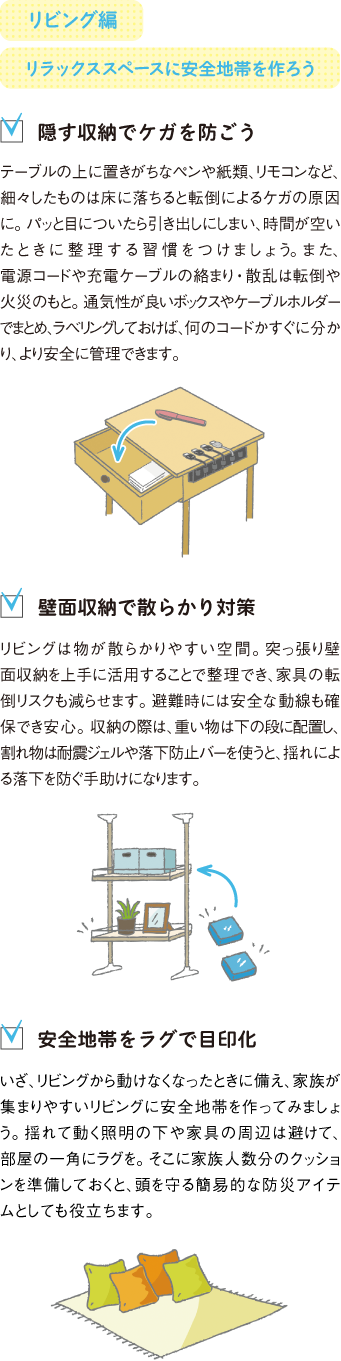 リビング編
リラックススペースに安全地帯を作ろう
隠す収納でケガを防ごう
テーブルの上に置きがちなペンや紙類、リモコンなど、細々したものは床に落ちると転倒によるケガの原因に。パッと目についたら引き出しにしまい、時間が空いたときに整理する習慣をつけましょう。また、電源コードや充電ケーブルの絡まり・散乱は転倒や火災のもと。通気性が良いボックスやケーブルホルダーでまとめ、ラベリングしておけば、何のコードかすぐに分かり、より安全に管理できます。
壁面収納で散らかり対策
リビングは物が散らかりやすい空間。突っ張り壁面収納を上手に活用することで整理でき、家具の転倒リスクも減らせます。避難時には安全な動線も確保でき安心。収納の際は、重い物は下の段に配置し、割れ物は耐震ジェルや落下防止バーを使うと、揺れによる落下を防ぐ手助けになります。
安全地帯をラグで目印化
いざ、リビングから動けなくなったときに備え、家族が集まりやすいリビングに安全地帯を作ってみましょう。揺れて動く照明の下や家具の周辺は避けて、部屋の一角にラグを。そこに家族人数分のクッションを準備しておくと、頭を守る簡易的な防災アイテムとしても役立ちます。