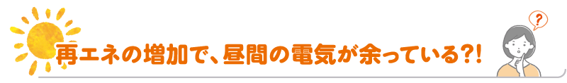 再エネの増加で、昼間の電気が余っている？！
