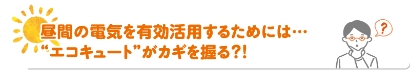 昼間の電気を有効活用するためには...❝エコキュート❞がカギを握る？！