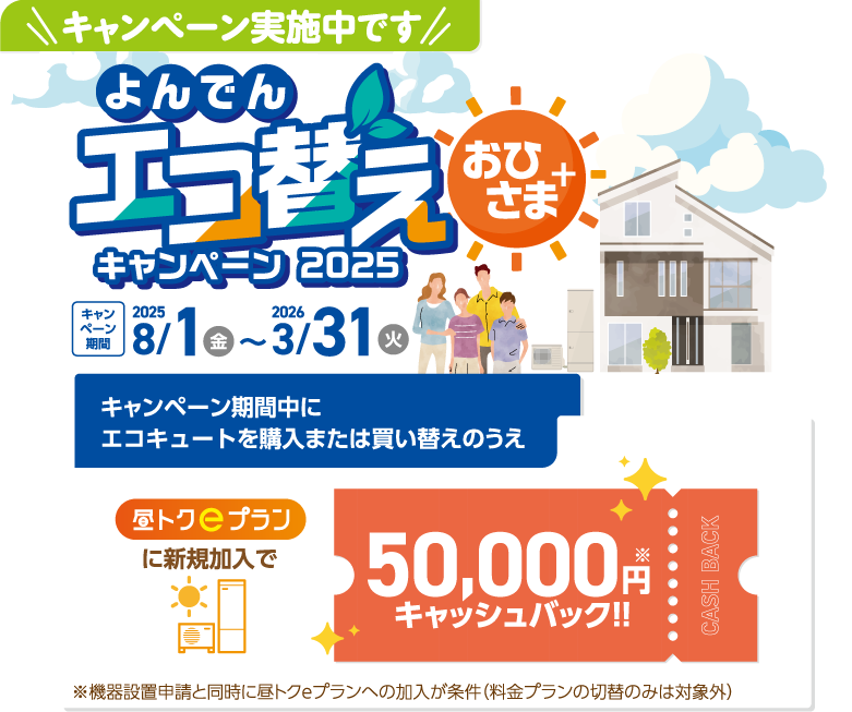 キャンペーン実施中です、よんでんエコ替えおひさま＋キャンペーン2025、
    キャンペーン期間2025年8月1日金～2026年3月31日火、キャンペーン期間中にエコキュートを購入または買い替えのうえ、
    昼トクeプランに新規加入で50,000円キャッシュバック！！、
    ※機器設置申請と同時に昼トクeプランへの加入が条件(料金プランの切替のみは対象外)