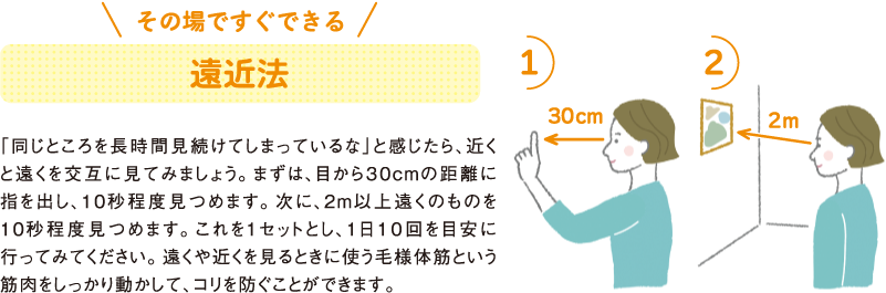その場ですぐできる
遠近法
「同じところを長時間見続けてしまっているな」と感じたら、近くと遠くを交互に見てみましょう。まずは、目から３０cmの距離に指を出し、10秒程度見つめます。次に、2m以上遠くのものを10秒程度見つめます。これを1セットとし、1日１０回を目安に行ってみてください。遠くや近くを見るときに使う毛様体筋という筋肉をしっかり動かして、コリを防ぐことができます。
1）
30cm
2）
2m
