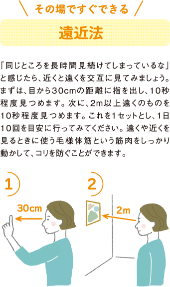 その場ですぐできる
遠近法
「同じところを長時間見続けてしまっているな」と感じたら、近くと遠くを交互に見てみましょう。まずは、目から３０cmの距離に指を出し、10秒程度見つめます。次に、2m以上遠くのものを10秒程度見つめます。これを1セットとし、1日１０回を目安に行ってみてください。遠くや近くを見るときに使う毛様体筋という筋肉をしっかり動かして、コリを防ぐことができます。
1）
30cm
2）
2m