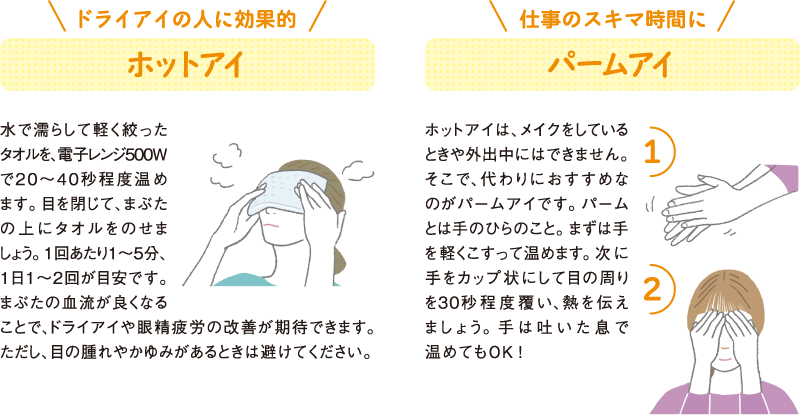 ドライアイの人に効果的
ホットアイ
水で濡らして軽く絞ったタオルを、電子レンジ500Wで２０～４０秒程度温めます。目を閉じて、まぶたの上にタオルをのせましょう。1回あたり１～５分、１日１～２回が目安です。まぶたの血流が良くなることで、ドライアイや眼精疲労の改善が期待できます。ただし、目の腫れやかゆみがあるときは避けてください。
仕事のスキマ時間に
パームアイ
ホットアイは、メイクをしているときや外出中にはできません。そこで、代わりにおすすめなのがパームアイです。パームとは手のひらのこと。まずは手を軽くこすって温めます。次に手をカップ状にして目の周りを30秒程度覆い、熱を伝えましょう。手は吐いた息で温めてもOK！