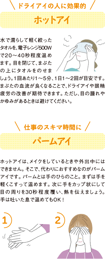 ドライアイの人に効果的
ホットアイ
水で濡らして軽く絞ったタオルを、電子レンジ500Wで２０～４０秒程度温めます。目を閉じて、まぶたの上にタオルをのせましょう。1回あたり１～５分、１日１～２回が目安です。まぶたの血流が良くなることで、ドライアイや眼精疲労の改善が期待できます。ただし、目の腫れやかゆみがあるときは避けてください。
仕事のスキマ時間に
パームアイ
ホットアイは、メイクをしているときや外出中にはできません。そこで、代わりにおすすめなのがパームアイです。パームとは手のひらのこと。まずは手を軽くこすって温めます。次に手をカップ状にして目の周りを30秒程度覆い、熱を伝えましょう。手は吐いた息で温めてもOK！