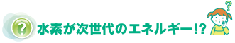 水素が次世代のエネルギー！？