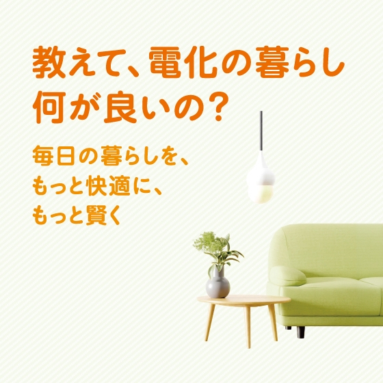 教えて、電化の暮らし 何が良いの? 毎日の暮らしを、もっと快適に、もっと賢く