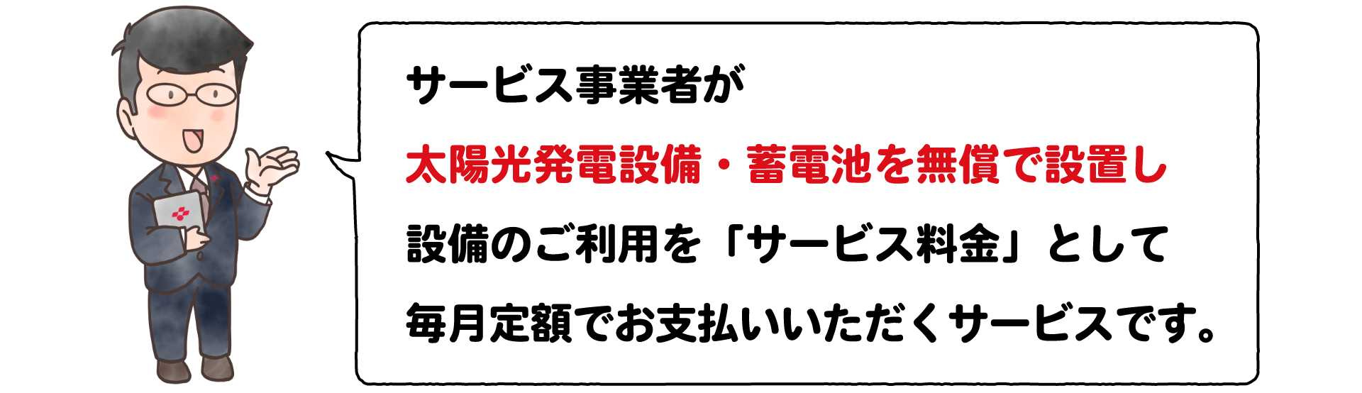 サービス事業者が太陽光発電設備・蓄電池を無償で設置し設備のご利用を「サービス料金」として毎月定額でお支払いいただくサービスです。