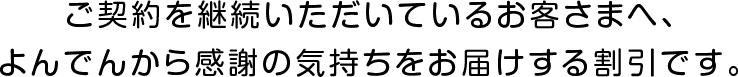 ご契約を継続いただいているお客さまへ、よんでんから感謝の気持ちをお届けする割引です。