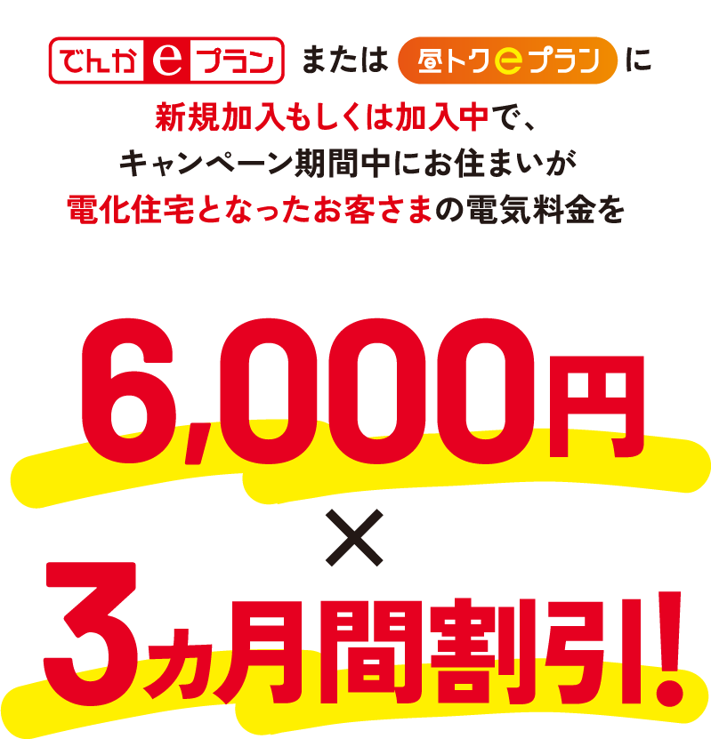 でんかeプランまたは昼トクeプランに新規加入もしくは加入中で、キャンペーン期間中にお住まいが電化住宅となったお客さまの電気料金を6,000円×3ヵ月間割引!