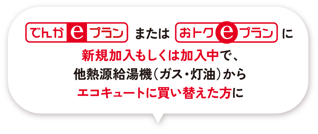 でんかeプランまたはおトクeプランに新規加入もしくは加入中で、他熱源給湯機（ガス・灯油）からエコキュートに買い替えた方に
