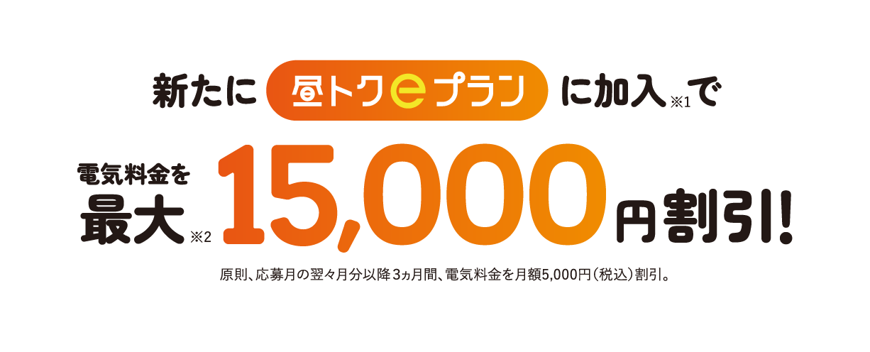 新たに「昼トクｅプラン」に加入で電気料金を最大※2 15,000円割引！原則、応募月の翌々月分以降３ヵ月間、電気料金を月額5,000円（税込）割引。