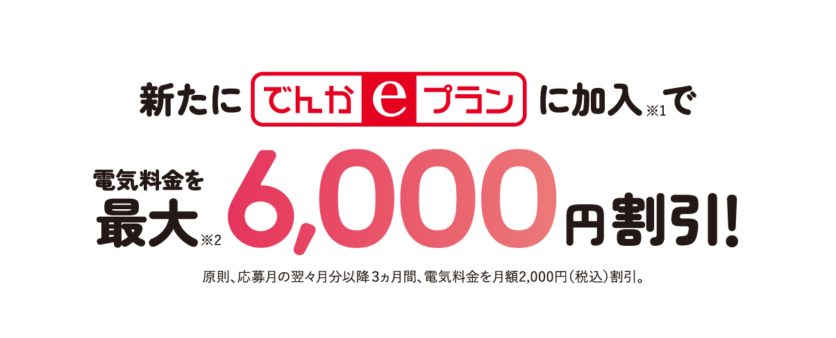 新たに「でんかｅプラン」に加入で電気料金を最大※2 6,000円割引！原則、応募月の翌々月分以降３ヵ月間、電気料金を月額2,000円（税込）割引。