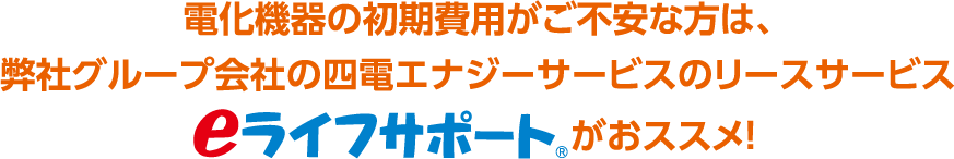 電化機器の初期費用がご不安な方は、弊社グループ会社の四電エナジーサービスのリースサービス eライフサポート がおススメ！