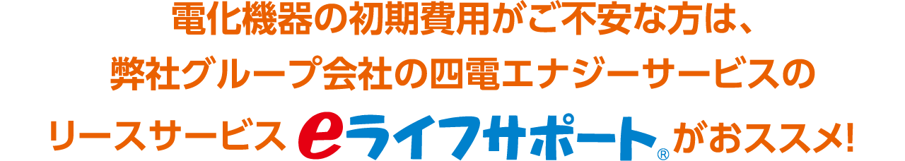 電化機器の初期費用がご不安な方は、弊社グループ会社の四電エナジーサービスのリースサービス eライフサポート がおススメ！