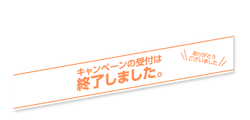 キャンペーンの受付は終了しました。ありがとうございました。