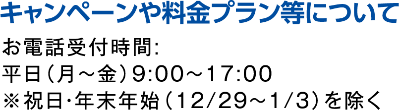 キャンペーンや料金プラン等について お電話受付時間:平日（月～金）9:00～17:00※祝日を除く