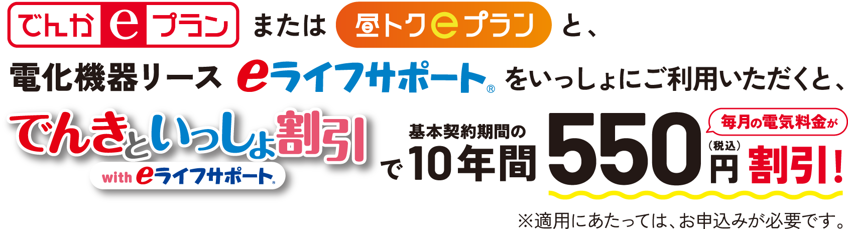 でんかeプランまたは昼トクeプランと、電化機器リースeライフサポートをいっしょにご利用いただくと、でんきといっしょ割引 with eライフサポートで基本契約期間の10年間毎月の電気料金が550円（税込）割引!※適用にあたっては、お申込みが必要です。