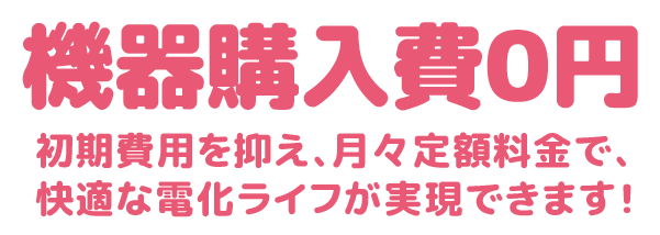 機器購入費０円 初期費用を抑え、月々定額料金で、快適な電化ライフが実現できます！